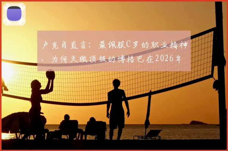 卢克肖直言：最佩服C罗的职业精神，为何天赋顶级的博格巴在2026年没能成为世界第一中场？深度剖析