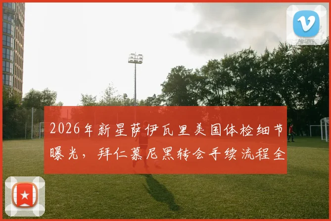 2026年新星萨伊瓦里美国体检细节曝光,拜仁慕尼黑转会手续流程全览